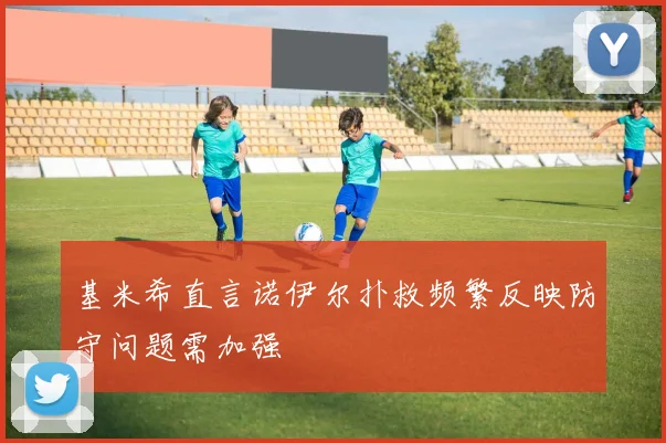 基米希直言诺伊尔扑救频繁反映防守问题需加强