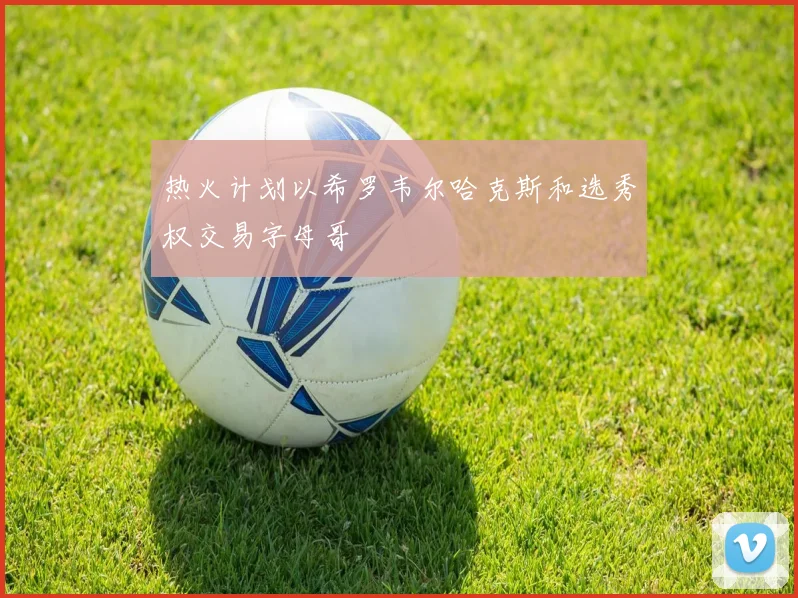 热火计划以希罗韦尔哈克斯和选秀权交易字母哥