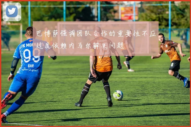 巴博萨强调团队合作的重要性不应过度依赖内马尔解决问题