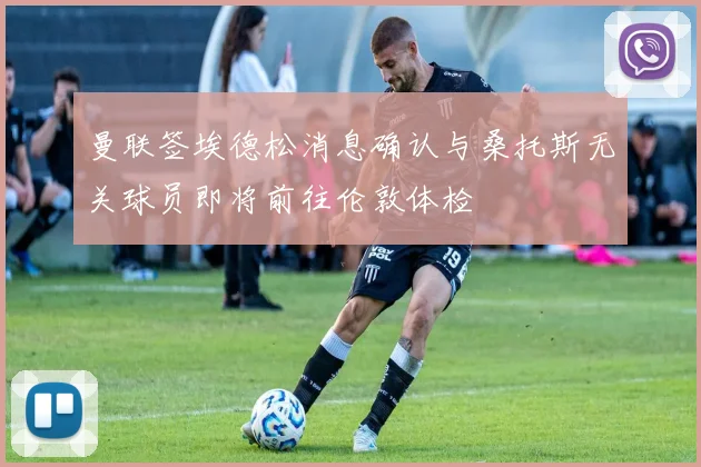 曼联签埃德松消息确认与桑托斯无关球员即将前往伦敦体检