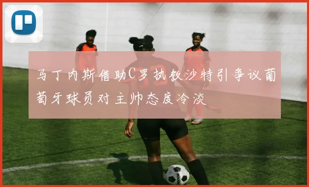 马丁内斯借助C罗执教沙特引争议葡萄牙球员对主帅态度冷淡