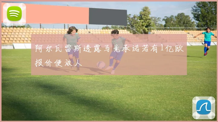 阿尔瓦雷斯透露马竞承诺若有1亿欧报价便放人