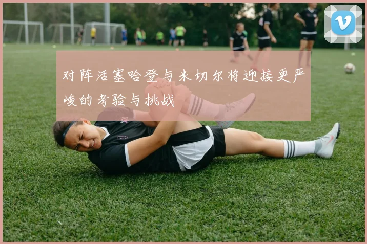 对阵活塞哈登与米切尔将迎接更严峻的考验与挑战