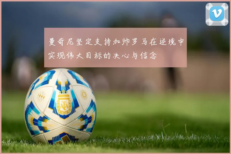 曼奇尼坚定支持加帅罗马在逆境中实现伟大目标的决心与信念