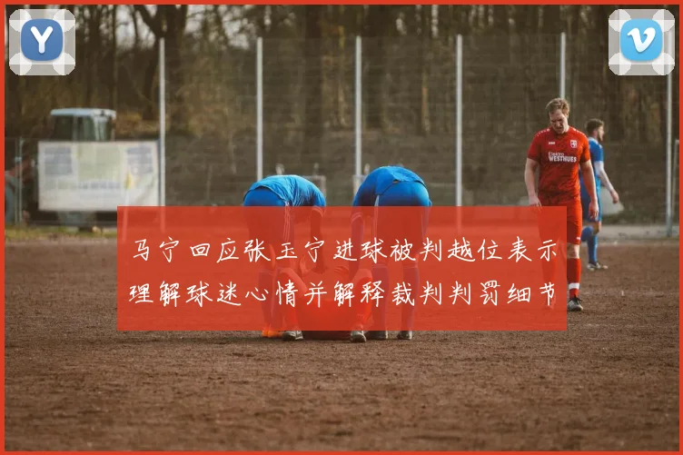 马宁回应张玉宁进球被判越位表示理解球迷心情并解释裁判判罚细节