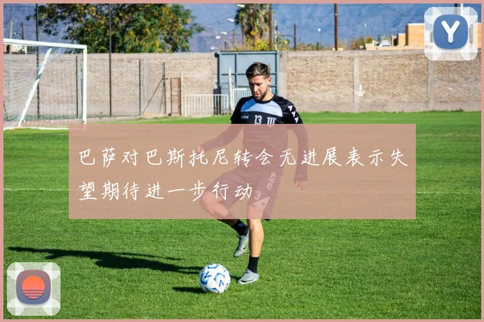 巴萨对巴斯托尼转会无进展表示失望期待进一步行动