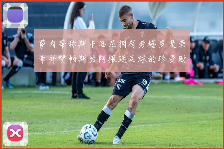 萨内蒂称斯卡洛尼拥有劳塔罗是荣幸并赞帕斯为阿根廷足球的珍贵财富