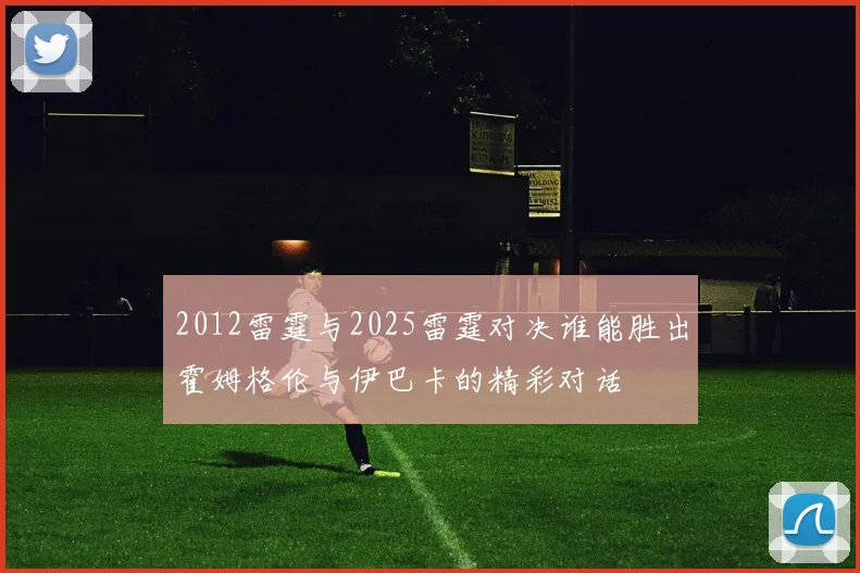 2012雷霆与2025雷霆对决谁能胜出霍姆格伦与伊巴卡的精彩对话
