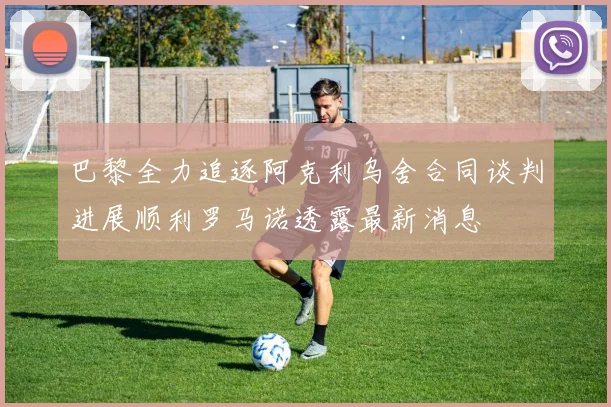 巴黎全力追逐阿克利乌舍合同谈判进展顺利罗马诺透露最新消息