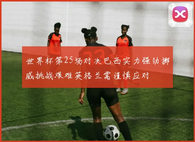 世界杯第25场对决巴西实力强劲挪威挑战艰难英格兰需谨慎应对