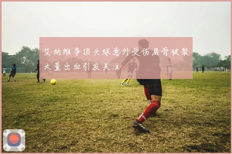艾纳维争顶头球意外受伤眉骨破裂大量出血引发关注