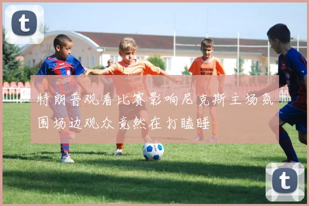 特朗普观看比赛影响尼克斯主场氛围场边观众竟然在打瞌睡