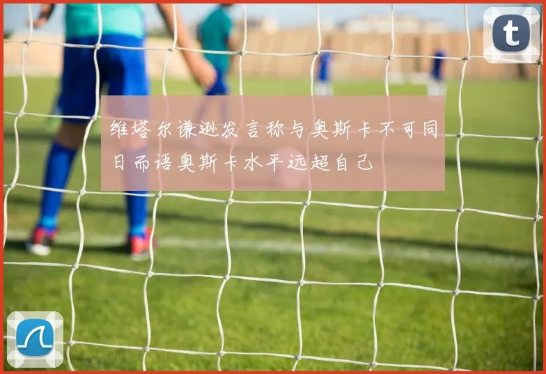 维塔尔谦逊发言称与奥斯卡不可同日而语奥斯卡水平远超自己
