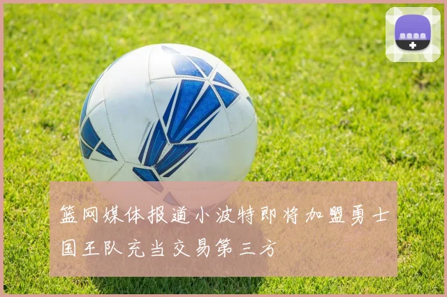 篮网媒体报道小波特即将加盟勇士国王队充当交易第三方