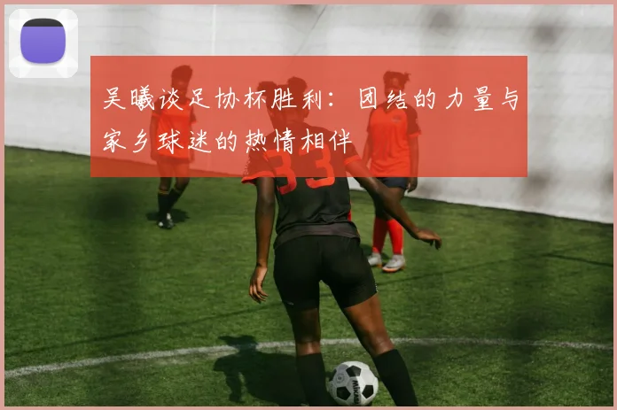 吴曦谈足协杯胜利：团结的力量与家乡球迷的热情相伴